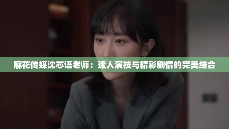 麻花传媒沈芯语老师：迷人演技与精彩剧情的完美结合