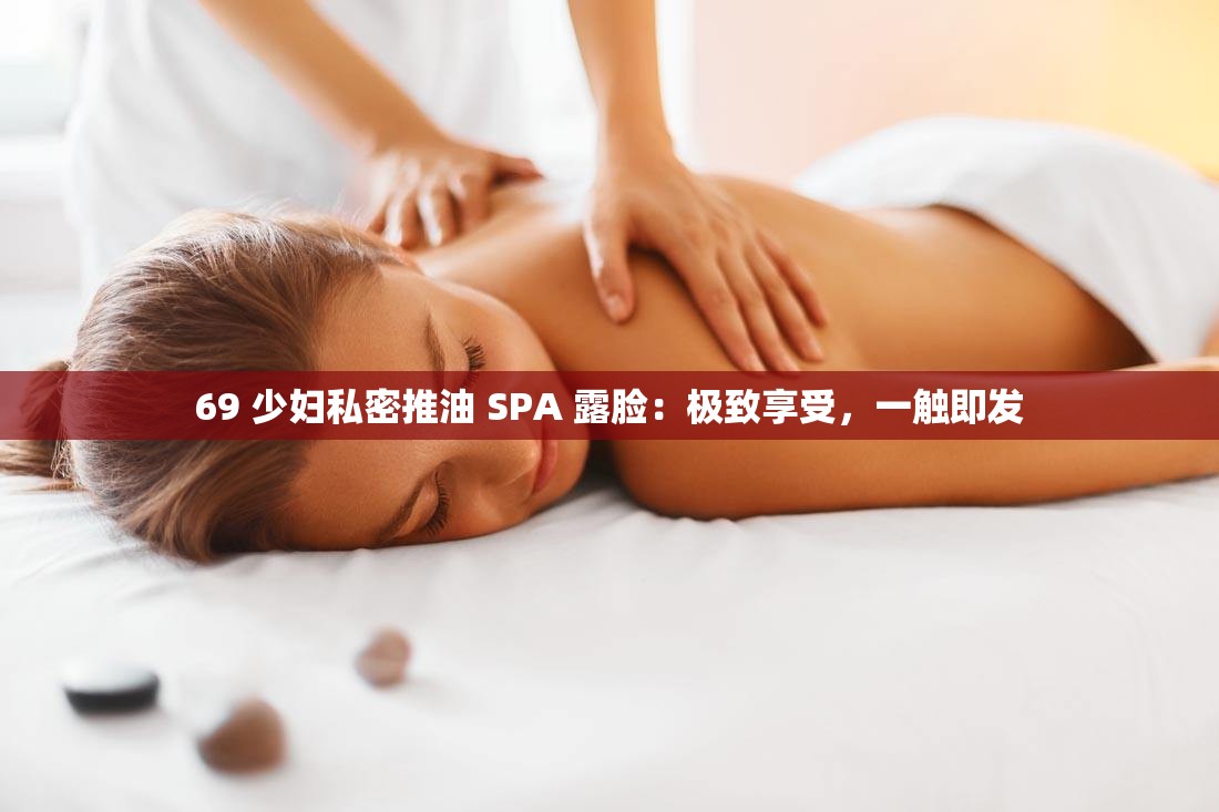 69 少妇私密推油 SPA 露脸：极致享受，一触即发