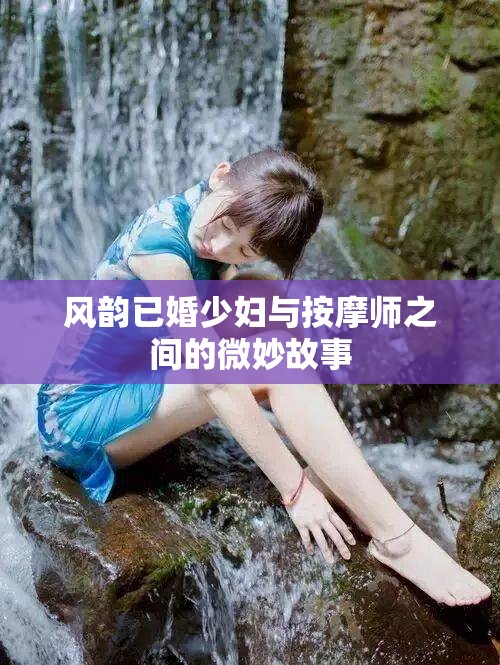 风韵已婚少妇与按摩师之间的微妙故事