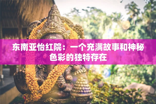 东南亚怡红院：一个充满故事和神秘色彩的独特存在