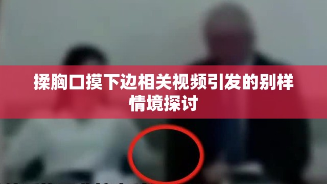 揉胸口摸下边相关视频引发的别样情境探讨