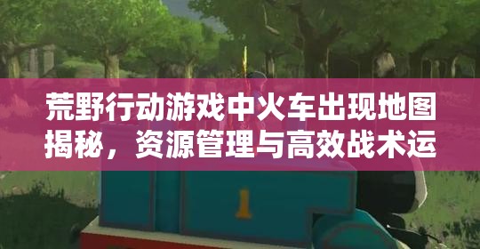 荒野行动游戏中火车出现地图揭秘，资源管理与高效战术运用深度解析