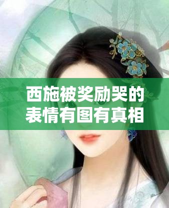 西施被奖励哭的表情有图有真相：探究背后的情感缘由