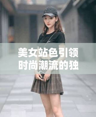 美女站色引领时尚潮流的独特魅力展现