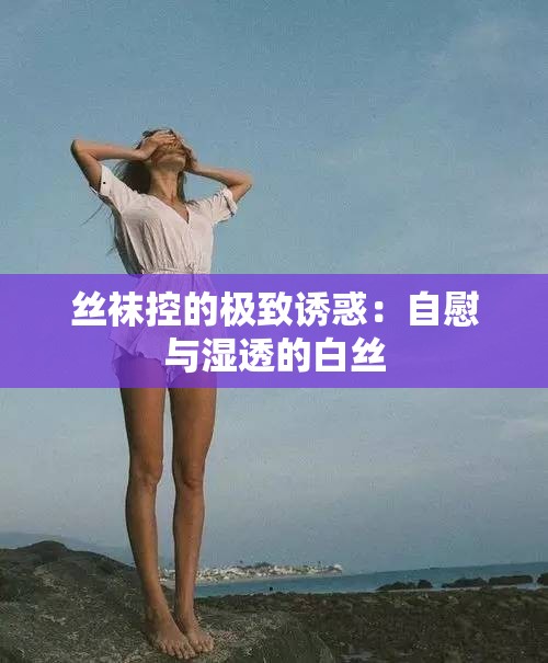 丝袜控的极致诱惑：自慰与湿透的白丝