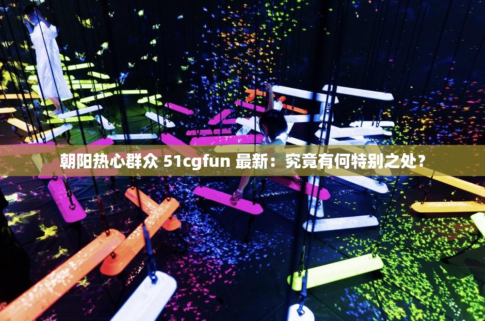 朝阳热心群众 51cgfun 最新：究竟有何特别之处？