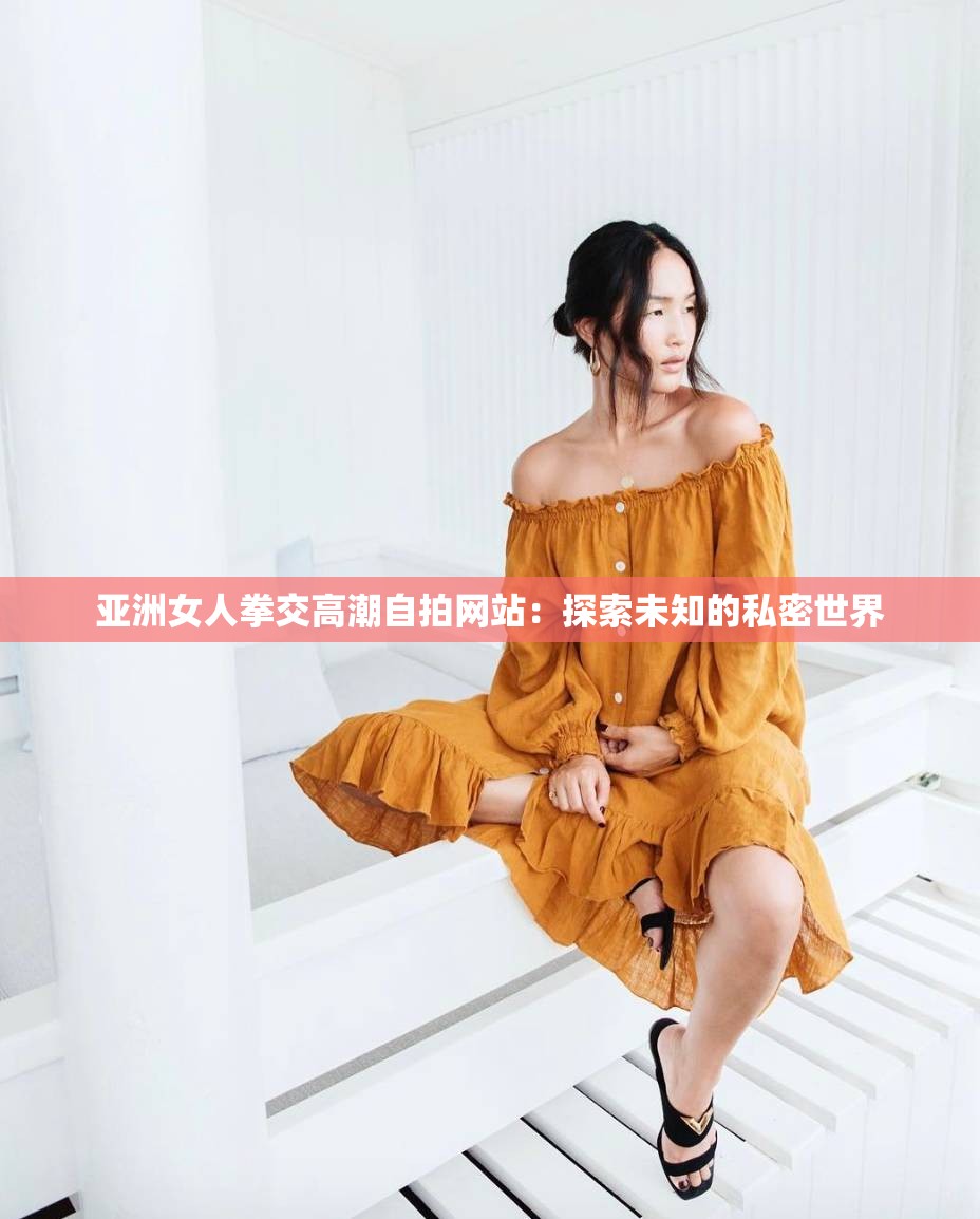 亚洲女人拳交高潮自拍网站：探索未知的私密世界