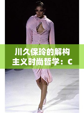 川久保玲的解构主义时尚哲学：Comme des Garcons 的设计之道