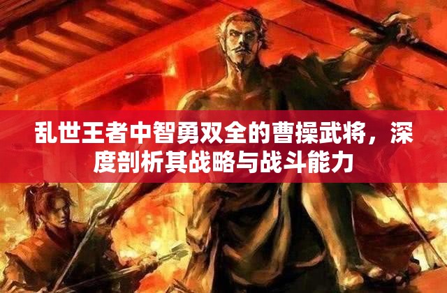 乱世王者中智勇双全的曹操武将，深度剖析其战略与战斗能力