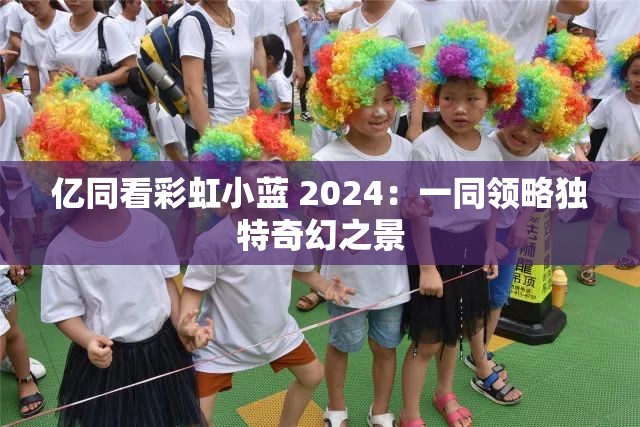 亿同看彩虹小蓝 2024：一同领略独特奇幻之景