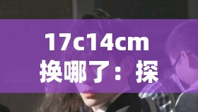 17c14cm 换哪了：探寻其背后的故事与真相