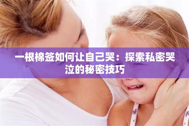 一根棉签如何让自己哭：探索私密哭泣的秘密技巧