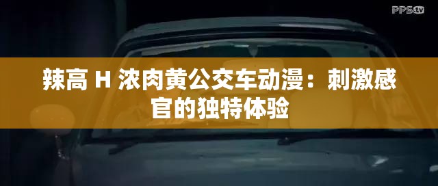 辣高 H 浓肉黄公交车动漫：刺激感官的独特体验