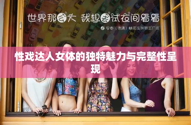 性戏达人女体的独特魅力与完整性呈现