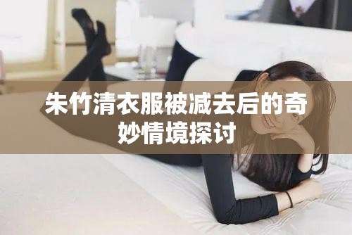 朱竹清衣服被减去后的奇妙情境探讨