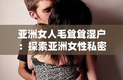 亚洲女人毛耸耸湿户：探索亚洲女性私密文化的奥秘