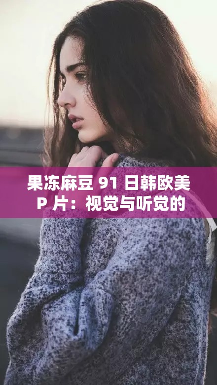 果冻麻豆 91 日韩欧美 P 片：视觉与听觉的极致享受