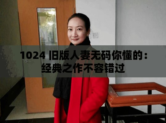 1024 旧版人妻无码你懂的：经典之作不容错过