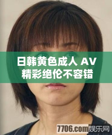 日韩黄色成人 AV 精彩绝伦不容错过