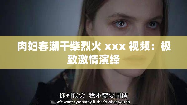 肉妇春潮干柴烈火 xxx 视频：极致激情演绎