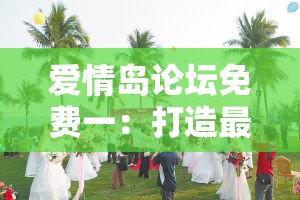 爱情岛论坛免费一：打造最具人气的情感交流社区