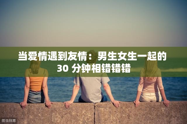 当爱情遇到友情：男生女生一起的 30 分钟相错错错