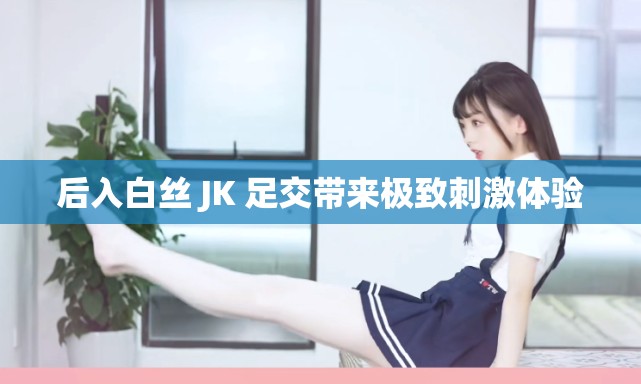 后入白丝 JK 足交带来极致刺激体验