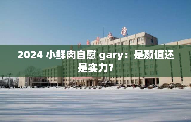 2024 小鲜肉自慰 gary：是颜值还是实力？