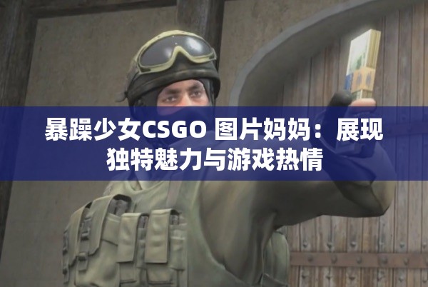 暴躁少女CSGO 图片妈妈：展现独特魅力与游戏热情