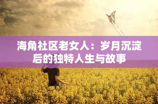 海角社区老女人：岁月沉淀后的独特人生与故事