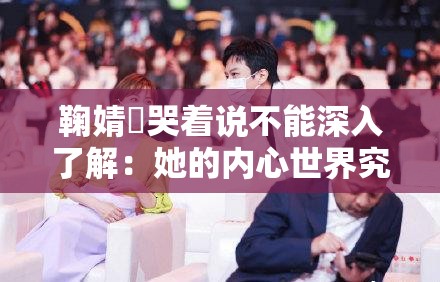 鞠婧祎哭着说不能深入了解：她的内心世界究竟隐藏着什么？