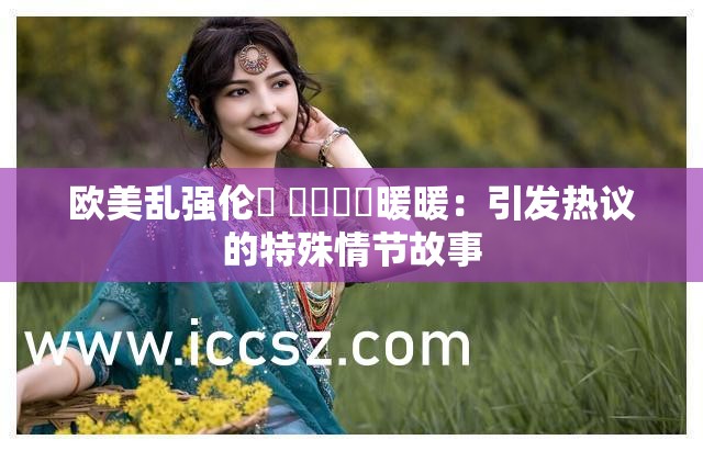 欧美乱强伦乂 乄乄乄乄暖暖：引发热议的特殊情节故事