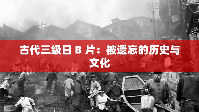 古代三级日 B 片：被遗忘的历史与文化