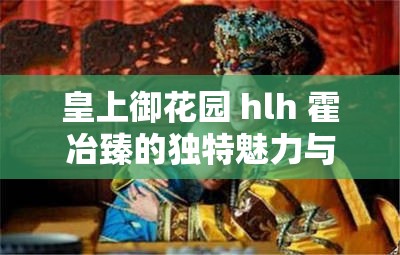 皇上御花园 hlh 霍冶臻的独特魅力与传奇故事