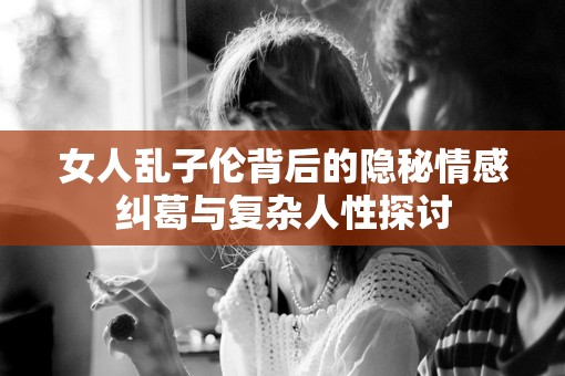 女人乱子伦背后的隐秘情感纠葛与复杂人性探讨