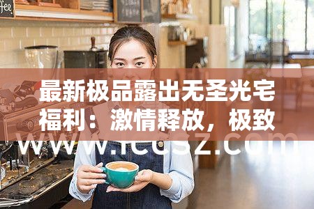 最新极品露出无圣光宅福利：激情释放，极致享受