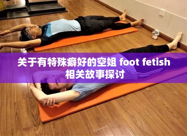 关于有特殊癖好的空姐 foot fetish 相关故事探讨