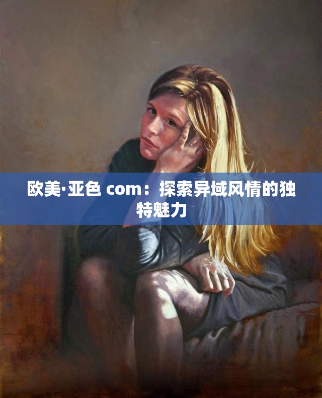 欧美·亚色 com：探索异域风情的独特魅力