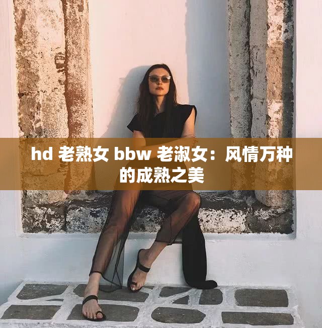 hd 老熟女 bbw 老淑女：风情万种的成熟之美