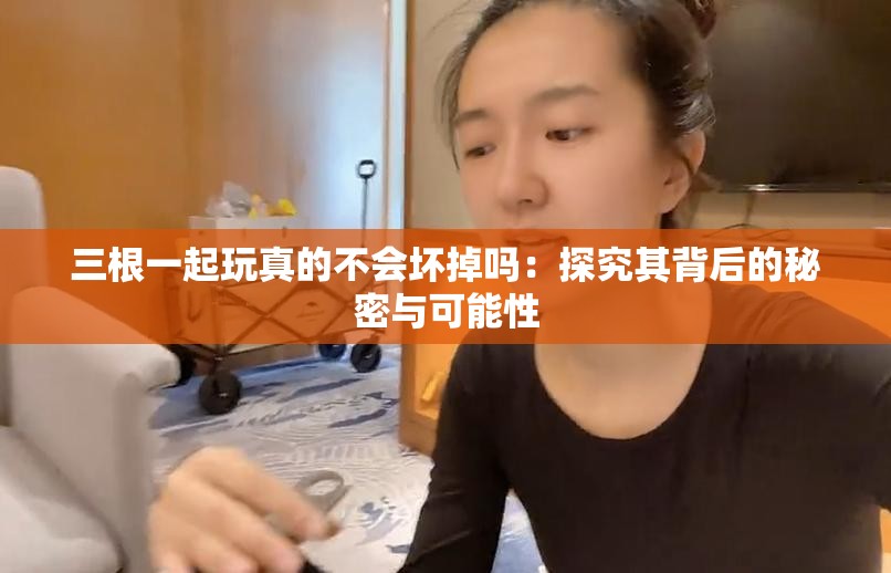 三根一起玩真的不会坏掉吗：探究其背后的秘密与可能性