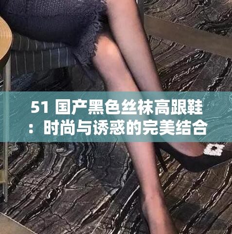 51 国产黑色丝袜高跟鞋：时尚与诱惑的完美结合