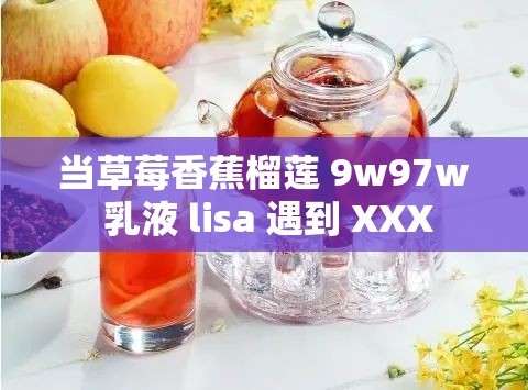 当草莓香蕉榴莲 9w97w 乳液 lisa 遇到 XXX