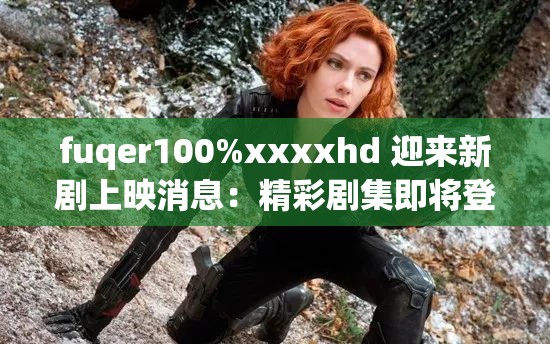 fuqer100%xxxxhd 迎来新剧上映消息：精彩剧集即将登场