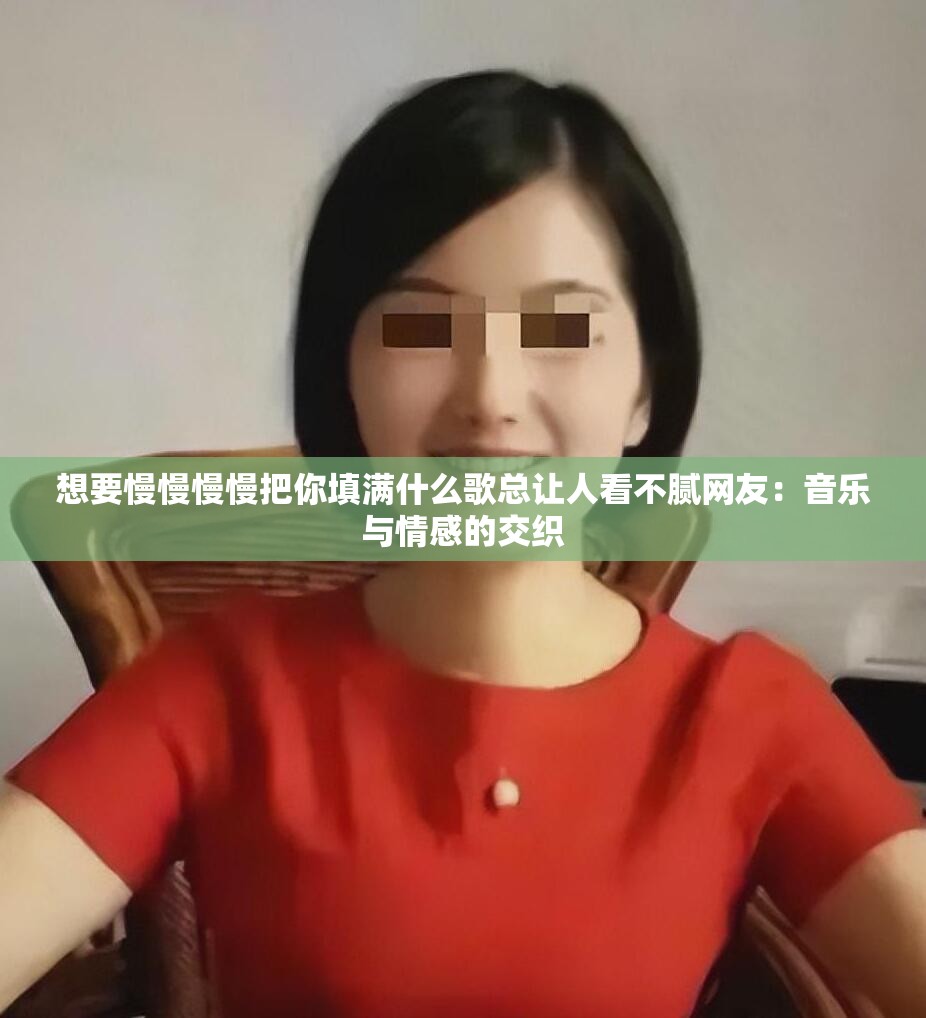 想要慢慢慢慢把你填满什么歌总让人看不腻网友：音乐与情感的交织