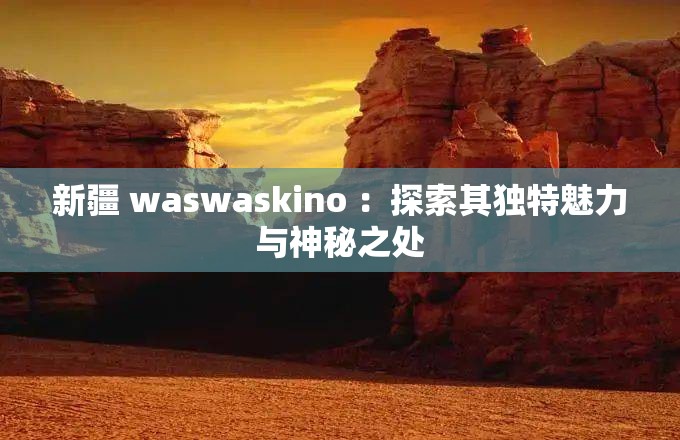 新疆 waswaskino ：探索其独特魅力与神秘之处