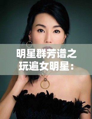 明星群芳谱之玩遍女明星：揭秘娱乐圈女明星的多彩世界