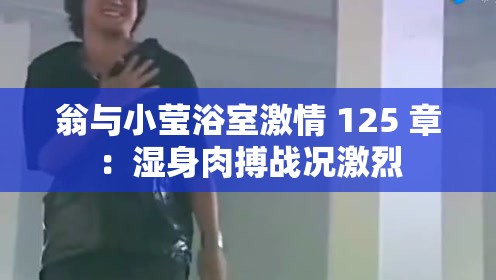 翁与小莹浴室激情 125 章：湿身肉搏战况激烈