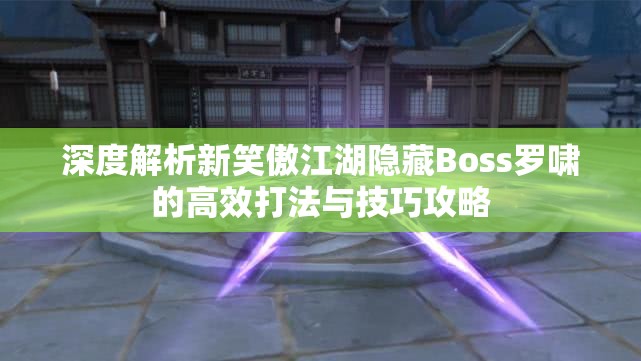 深度解析新笑傲江湖隐藏Boss罗啸的高效打法与技巧攻略