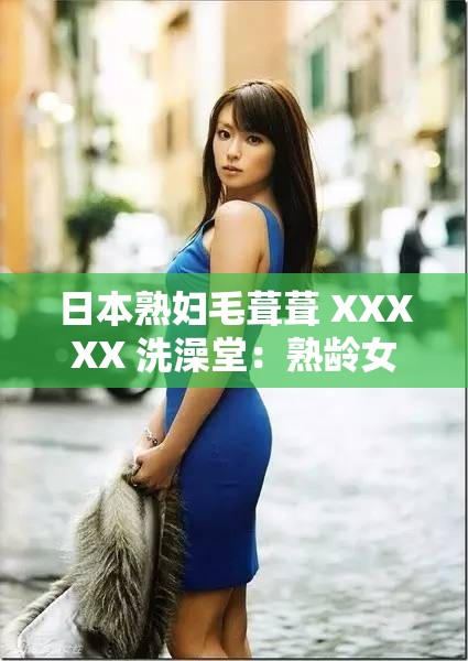 日本熟妇毛葺葺 XXXXX 洗澡堂：熟龄女性的私密浴场