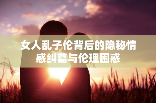 女人乱子伦背后的隐秘情感纠葛与伦理困惑